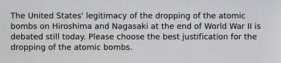 The United States' legitimacy of the dropping of the atomic bombs on Hiroshima and Nagasaki at the end of World War II is debated still today. Please choose the best justification for the dropping of the atomic bombs.