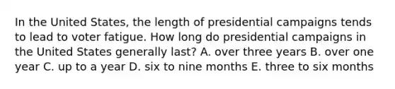 In the United States, the length of presidential campaigns tends to lead to voter fatigue. How long do presidential campaigns in the United States generally last? A. over three years B. over one year C. up to a year D. six to nine months E. three to six months