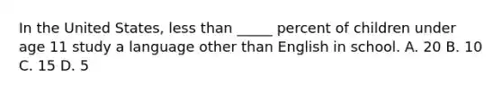 In the United States, less than _____ percent of children under age 11 study a language other than English in school. A. 20 B. 10 C. 15 D. 5