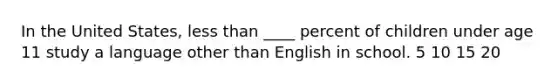 In the United States, less than ____ percent of children under age 11 study a language other than English in school. 5 10 15 20