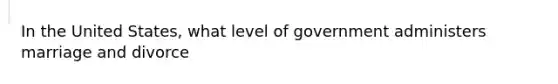 In the United States, what level of government administers marriage and divorce