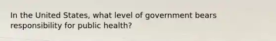 In the United States, what level of government bears responsibility for public health?