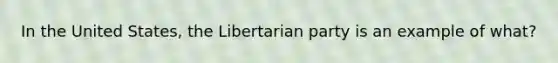 In the United States, the Libertarian party is an example of what?