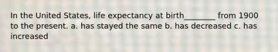 In the United States, life expectancy at birth________ from 1900 to the present. a. has stayed the same b. has decreased c. has increased