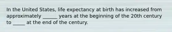 In the United States, life expectancy at birth has increased from approximately ______ years at the beginning of the 20th century to _____ at the end of the century.