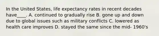 In the United States, life expectancy rates in recent decades have____. A. continued to gradually rise B. gone up and down due to global issues such as military conflicts C. lowered as health care improves D. stayed the same since the mid- 1960's