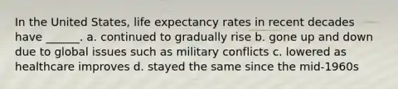 In the United States, life expectancy rates in recent decades have ______. a. continued to gradually rise b. gone up and down due to global issues such as military conflicts c. lowered as healthcare improves d. stayed the same since the mid-1960s