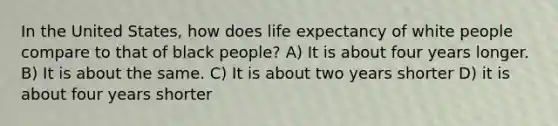 In the United States, how does life expectancy of white people compare to that of black people? A) It is about four years longer. B) It is about the same. C) It is about two years shorter D) it is about four years shorter