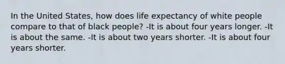 In the United States, how does life expectancy of white people compare to that of black people? -It is about four years longer. -It is about the same. -It is about two years shorter. -It is about four years shorter.