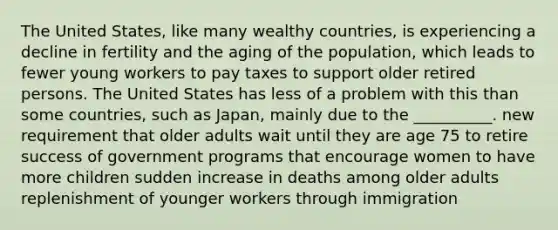 The United States, like many wealthy countries, is experiencing a decline in fertility and the aging of the population, which leads to fewer young workers to pay taxes to support older retired persons. The United States has less of a problem with this than some countries, such as Japan, mainly due to the __________. new requirement that older adults wait until they are age 75 to retire success of government programs that encourage women to have more children sudden increase in deaths among older adults replenishment of younger workers through immigration