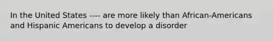 In the United States ---- are more likely than African-Americans and Hispanic Americans to develop a disorder