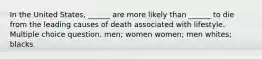 In the United States, ______ are more likely than ______ to die from the leading causes of death associated with lifestyle. Multiple choice question. men; women women; men whites; blacks