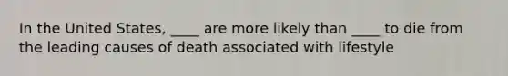 In the United States, ____ are more likely than ____ to die from the leading causes of death associated with lifestyle