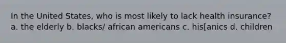 In the United States, who is most likely to lack health insurance? a. the elderly b. blacks/ african americans c. his[anics d. children