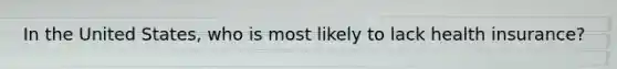 In the United States, who is most likely to lack health insurance?