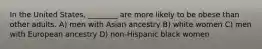 In the United States, ________ are more likely to be obese than other adults. A) men with Asian ancestry B) white women C) men with European ancestry D) non-Hispanic black women