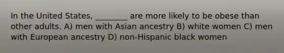 In the United States, ________ are more likely to be obese than other adults. A) men with Asian ancestry B) white women C) men with European ancestry D) non-Hispanic black women