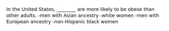 In the United States, ________ are more likely to be obese than other adults. -men with Asian ancestry -white women -men with European ancestry -non-Hispanic black women