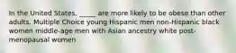 In the United States, _____ are more likely to be obese than other adults. Multiple Choice young Hispanic men non-Hispanic black women middle-age men with Asian ancestry white post-menopausal women