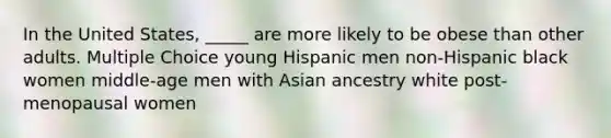 In the United States, _____ are more likely to be obese than other adults. Multiple Choice young Hispanic men non-Hispanic black women middle-age men with Asian ancestry white post-menopausal women