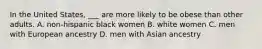 In the United States, ___ are more likely to be obese than other adults. A. non-hispanic black women B. white women C. men with European ancestry D. men with Asian ancestry