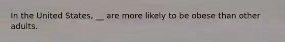 In the United States, __ are more likely to be obese than other adults.