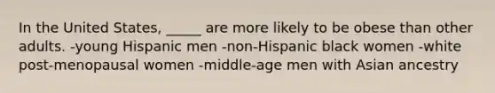 In the United States, _____ are more likely to be obese than other adults. -young Hispanic men -non-Hispanic black women -white post-menopausal women -middle-age men with Asian ancestry