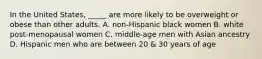 In the United States, _____ are more likely to be overweight or obese than other adults. A. non-Hispanic black women B. white post-menopausal women C. middle-age men with Asian ancestry D. Hispanic men who are between 20 & 30 years of age