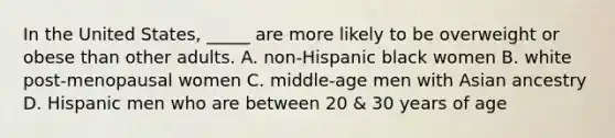 In the United States, _____ are more likely to be overweight or obese than other adults. A. non-Hispanic black women B. white post-menopausal women C. middle-age men with Asian ancestry D. Hispanic men who are between 20 & 30 years of age