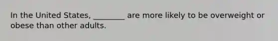 In the United States, ________ are more likely to be overweight or obese than other adults.