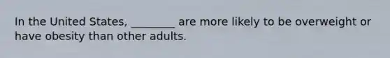 In the United States, ________ are more likely to be overweight or have obesity than other adults.