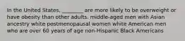 In the United States, ________ are more likely to be overweight or have obesity than other adults. middle-aged men with Asian ancestry white postmenopausal women white American men who are over 60 years of age non-Hispanic Black Americans