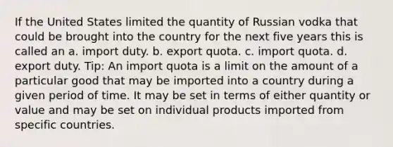 If the United States limited the quantity of Russian vodka that could be brought into the country for the next five years this is called an a. import duty. b. export quota. c. import quota. d. export duty. Tip: An import quota is a limit on the amount of a particular good that may be imported into a country during a given period of time. It may be set in terms of either quantity or value and may be set on individual products imported from specific countries.