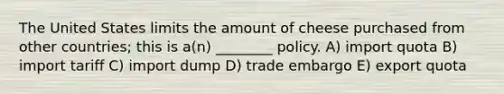 The United States limits the amount of cheese purchased from other countries; this is a(n) ________ policy. A) import quota B) import tariff C) import dump D) trade embargo E) export quota