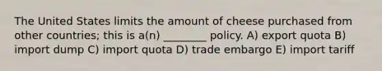 The United States limits the amount of cheese purchased from other countries; this is a(n) ________ policy. A) export quota B) import dump C) import quota D) trade embargo E) import tariff