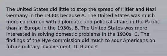 The United States did little to stop the spread of Hitler and Nazi Germany in the 1930s because A. The United States was much more concerned with diplomatic and political affairs in the Pacific than in Europe in the 1930s. B. The United States was more interested in solving domestic problems in the 1930s. C. The findings of the Nye commission did much to sour Americans on future military involvement. D. B and C