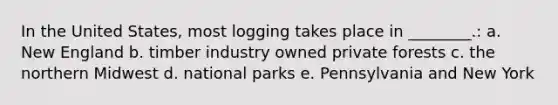 In the United States, most logging takes place in ________.: a. New England b. timber industry owned private forests c. the northern Midwest d. national parks e. Pennsylvania and New York