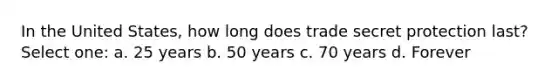 In the United States, how long does trade secret protection last? Select one: a. 25 years b. 50 years c. 70 years d. Forever