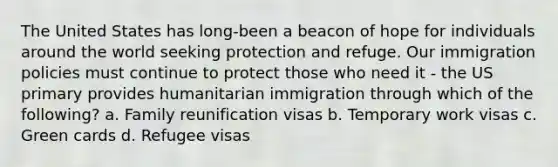 The United States has long-been a beacon of hope for individuals around the world seeking protection and refuge. Our immigration policies must continue to protect those who need it - the US primary provides humanitarian immigration through which of the following? a. Family reunification visas b. Temporary work visas c. Green cards d. Refugee visas