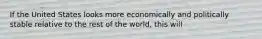 If the United States looks more economically and politically stable relative to the rest of the​ world, this will