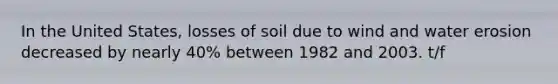 In the United States, losses of soil due to wind and water erosion decreased by nearly 40% between 1982 and 2003. t/f