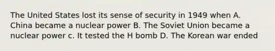 The United States lost its sense of security in 1949 when A. China became a nuclear power B. The Soviet Union became a nuclear power c. It tested the H bomb D. The Korean war ended