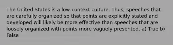 The United States is a low-context culture. Thus, speeches that are carefully organized so that points are explicitly stated and developed will likely be more effective than speeches that are loosely organized with points more vaguely presented. a) True b) False