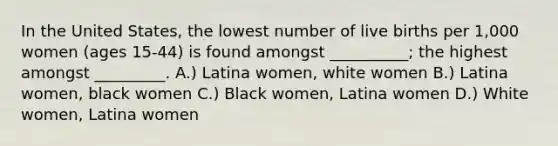 In the United States, the lowest number of live births per 1,000 women (ages 15-44) is found amongst __________; the highest amongst _________. A.) Latina women, white women B.) Latina women, black women C.) Black women, Latina women D.) White women, Latina women