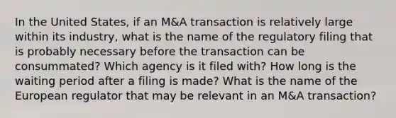 In the United States, if an M&A transaction is relatively large within its industry, what is the name of the regulatory filing that is probably necessary before the transaction can be consummated? Which agency is it filed with? How long is the waiting period after a filing is made? What is the name of the European regulator that may be relevant in an M&A transaction?