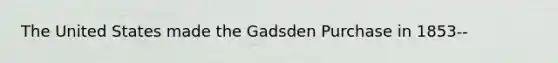 The United States made the Gadsden Purchase in 1853--