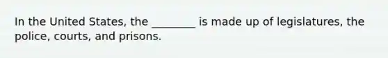 In the United States, the ________ is made up of legislatures, the police, courts, and prisons.