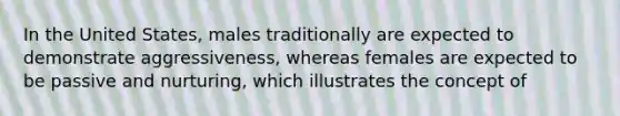In the United States, males traditionally are expected to demonstrate aggressiveness, whereas females are expected to be passive and nurturing, which illustrates the concept of