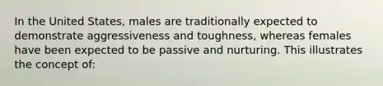 In the United States, males are traditionally expected to demonstrate aggressiveness and toughness, whereas females have been expected to be passive and nurturing. This illustrates the concept of: