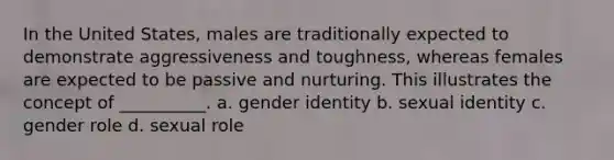 In the United States, males are traditionally expected to demonstrate aggressiveness and toughness, whereas females are expected to be passive and nurturing. This illustrates the concept of __________. a. gender identity b. sexual identity c. gender role d. sexual role